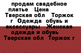 продам свадебное платье › Цена ­ 5 000 - Тверская обл., Торжок г. Одежда, обувь и аксессуары » Женская одежда и обувь   . Тверская обл.,Торжок г.